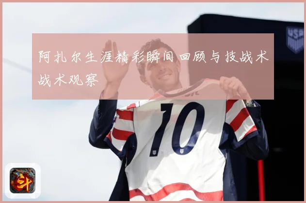 阿扎尔生涯精彩瞬间回顾与技战术战术观察