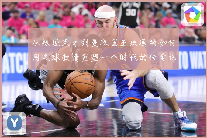 从叛逆天才到曼联国王坎通纳如何用足球激情重塑一个时代的传奇记忆