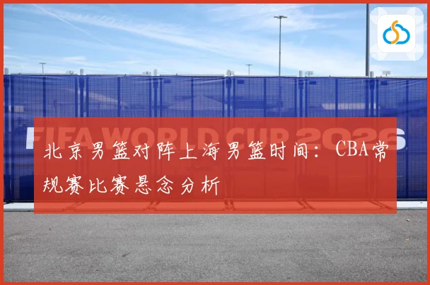 北京男篮对阵上海男篮时间:CBA常规赛比赛悬念分析
