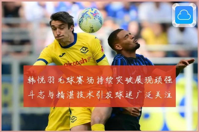 韩悦羽毛球赛场持续突破展现顽强斗志与精湛技术引发球迷广泛关注