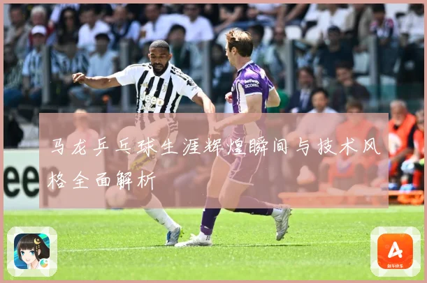 马龙乒乓球生涯辉煌瞬间与技术风格全面解析
