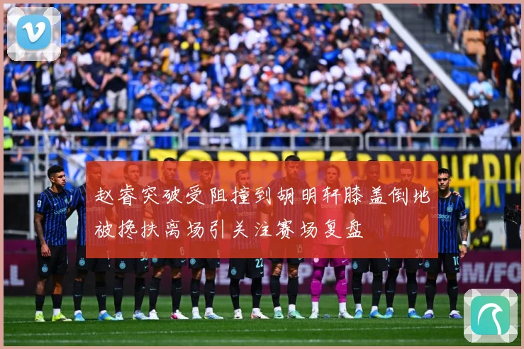 赵睿突破受阻撞到胡明轩膝盖倒地被搀扶离场引关注赛场复盘