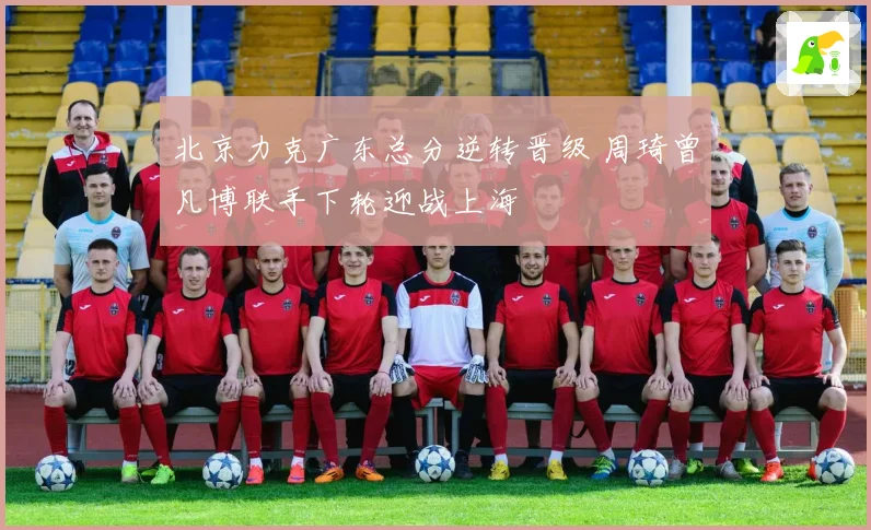 北京力克广东总分逆转晋级 周琦曾凡博联手下轮迎战上海