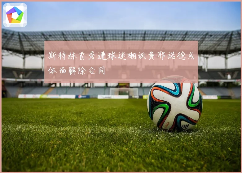 斯特林首秀遭球迷嘲讽费耶诺德或体面解除合同