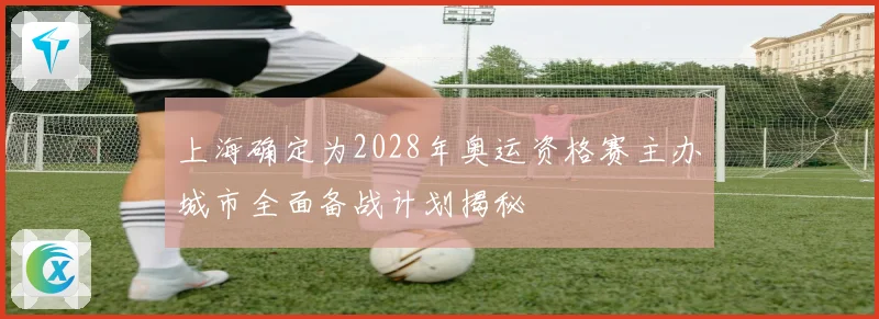 上海确定为2028年奥运资格赛主办城市全面备战计划揭秘