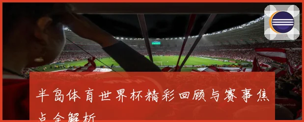 半岛体育世界杯精彩回顾与赛事焦点全解析