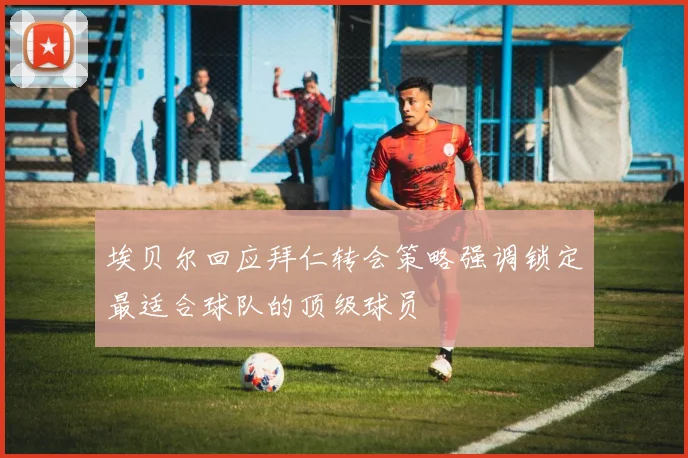 埃贝尔回应拜仁转会策略强调锁定最适合球队的顶级球员