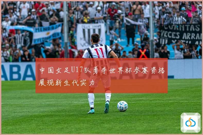 中国女足U17队勇夺世界杯参赛资格展现新生代实力