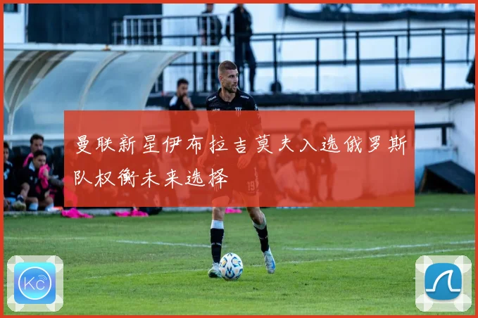 曼联新星伊布拉吉莫夫入选俄罗斯队权衡未来选择