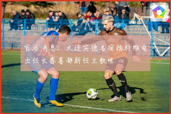 官方消息：大连实德名宿扬科维奇出任长春喜都新任主教练