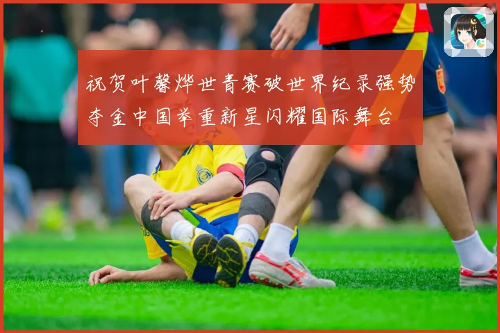 祝贺叶馨烨世青赛破世界纪录强势夺金中国举重新星闪耀国际舞台