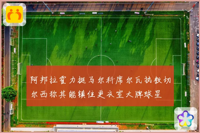 阿邦拉霍力挺马尔科席尔瓦执教切尔西称其能镇住更衣室大牌球星
