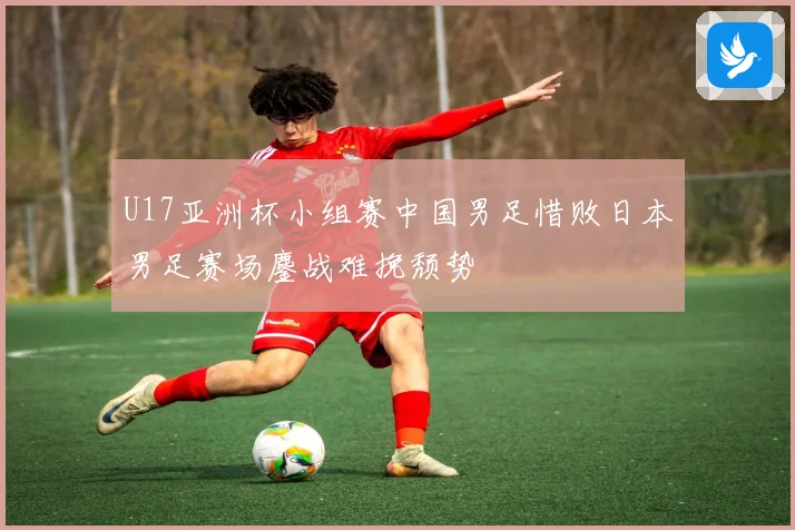 U17亚洲杯小组赛中国男足惜败日本男足赛场鏖战难挽颓势